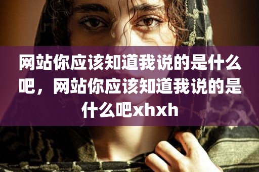 网站你应该知道我说的是什么吧，网站你应该知道我说的是什么吧xhxh