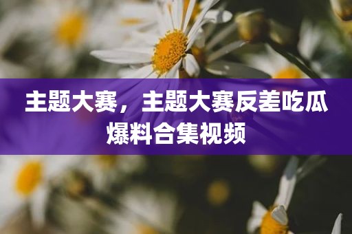 主题大赛，主题大赛反差吃瓜爆料合集视频