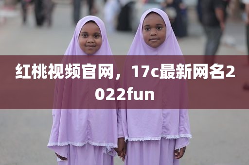 红桃视频官网，17c最新网名2022fun