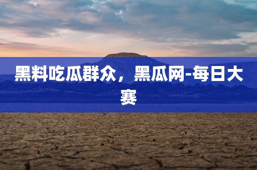 黑料吃瓜群众，黑瓜网-每日大赛