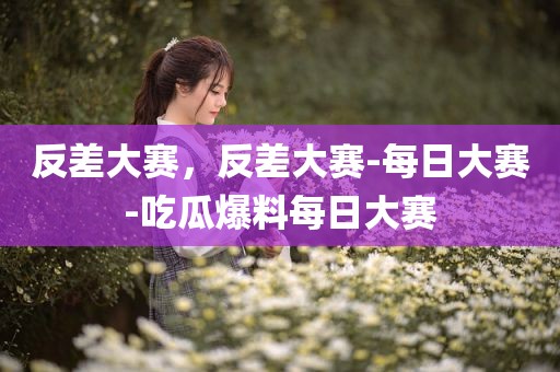 反差大赛，反差大赛-每日大赛-吃瓜爆料每日大赛