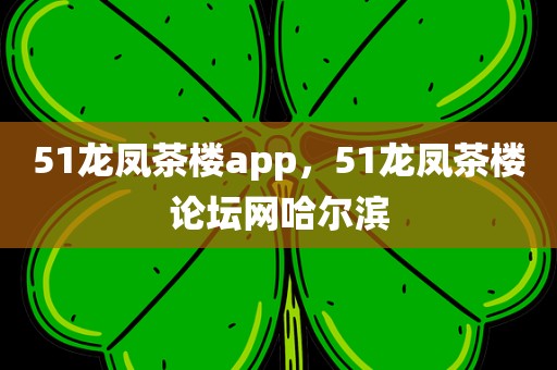 51龙凤茶楼app，51龙凤茶楼论坛网哈尔滨