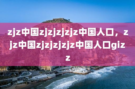 zjz中国zjzjzjzjz中国人口，zjz中国zjzjzjzjz中国人口gizz