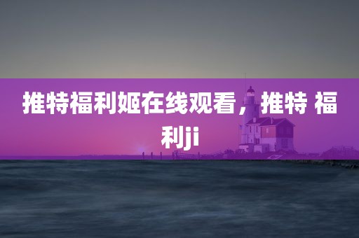 推特福利姬在线观看，推特 福利ji