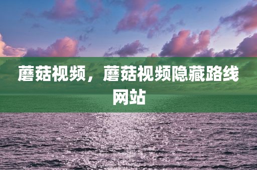 蘑菇视频，蘑菇视频隐藏路线网站