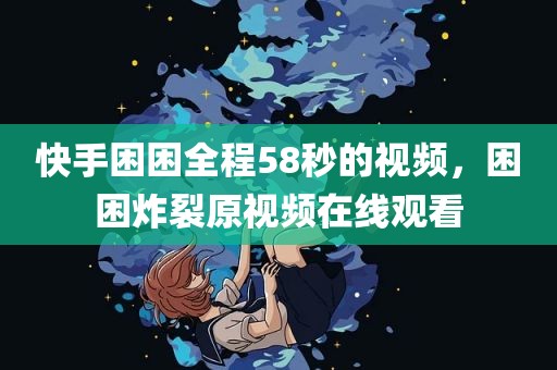 快手困困全程58秒的视频，困困炸裂原视频在线观看
