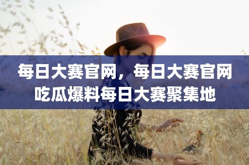 每日大赛官网，每日大赛官网吃瓜爆料每日大赛聚集地