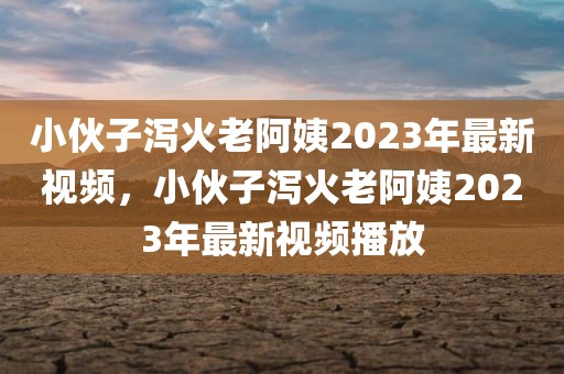 小伙子泻火老阿姨2023年最新视频，小伙子泻火老阿姨2023年最新视频播放