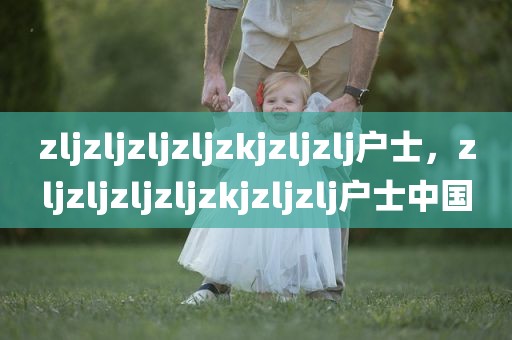 zljzljzljzljzkjzljzlj户士，zljzljzljzljzkjzljzlj户士中国