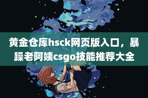 黄金仓库hsck网页版入口，暴躁老阿姨csgo技能推荐大全