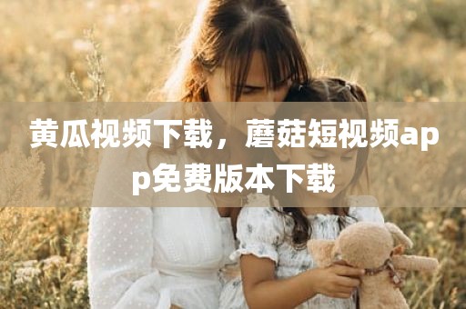 黄瓜视频下载，蘑菇短视频app免费版本下载