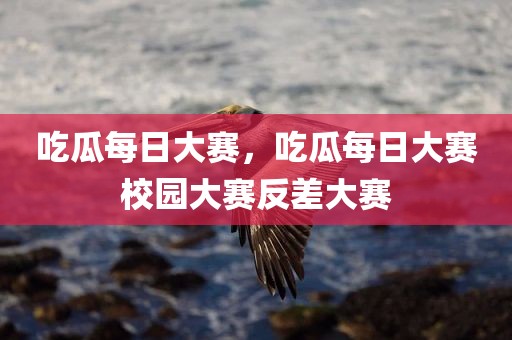 吃瓜每日大赛，吃瓜每日大赛校园大赛反差大赛