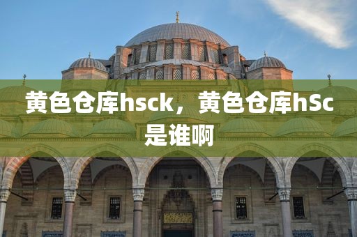 黄色仓库hsck，黄色仓库hSc是谁啊