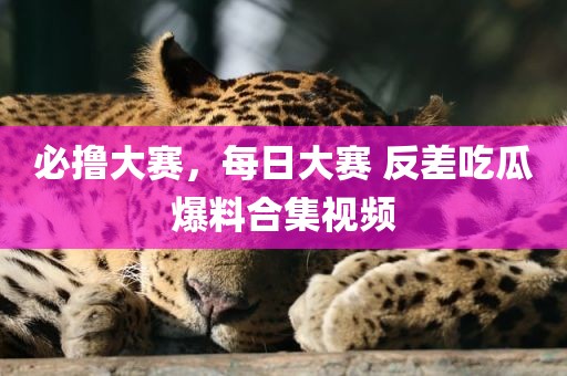 必撸大赛，每日大赛 反差吃瓜爆料合集视频
