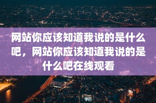 网站你应该知道我说的是什么吧，网站你应该知道我说的是什么吧在线观看