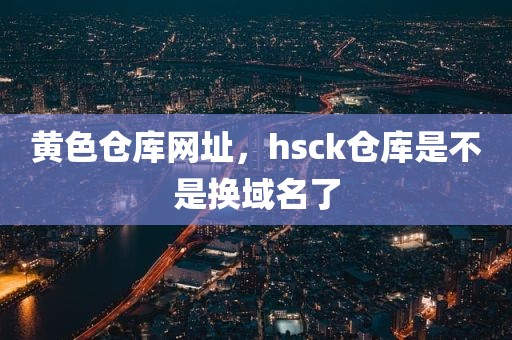 黄色仓库网址，hsck仓库是不是换域名了