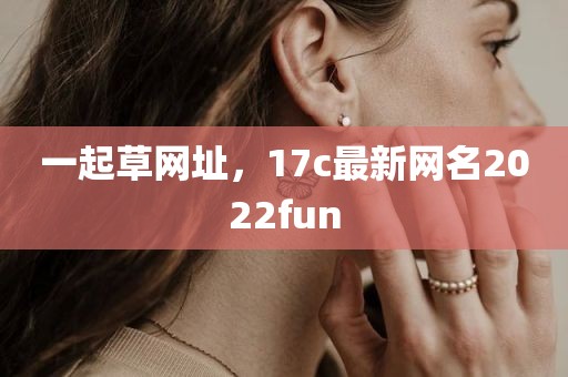 一起草网址，17c最新网名2022fun