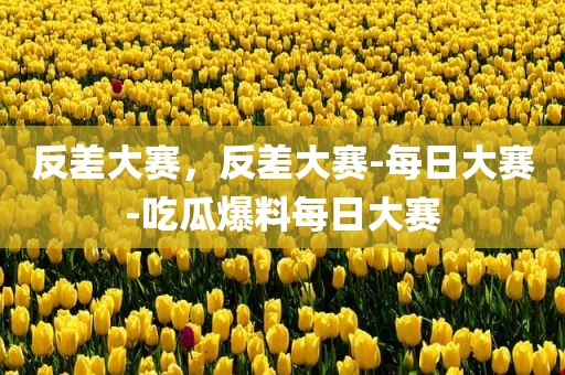 反差大赛，反差大赛-每日大赛-吃瓜爆料每日大赛