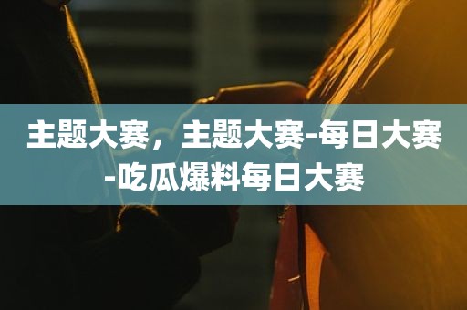主题大赛，主题大赛-每日大赛-吃瓜爆料每日大赛