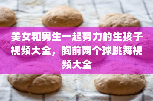 美女和男生一起努力的生孩子视频大全，胸前两个球跳舞视频大全
