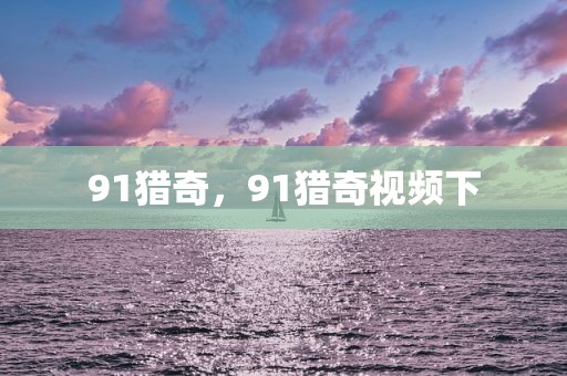 91猎奇，91猎奇视频下