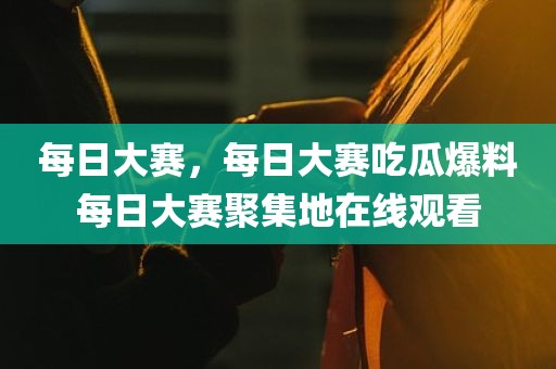 每日大赛，每日大赛吃瓜爆料每日大赛聚集地在线观看