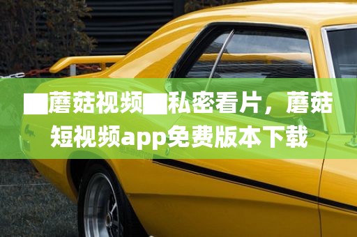 ▇蘑菇视频▇私密看片，蘑菇短视频app免费版本下载