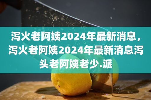 泻火老阿姨2024年最新消息，泻火老阿姨2024年最新消息泻头老阿姨老少.派