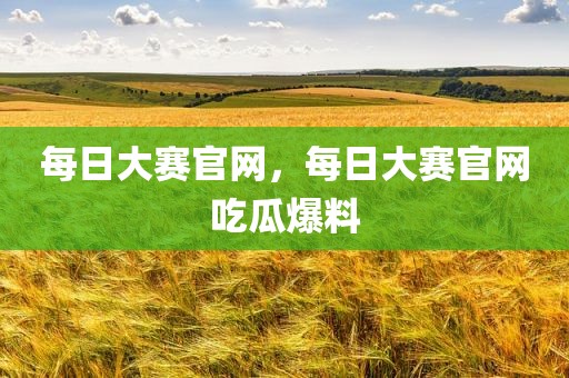 每日大赛官网，每日大赛官网吃瓜爆料