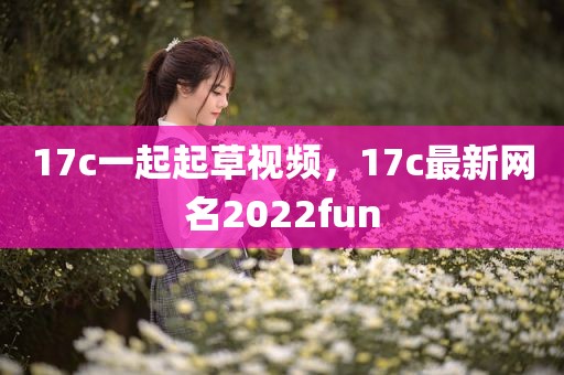 17c一起起草视频，17c最新网名2022fun