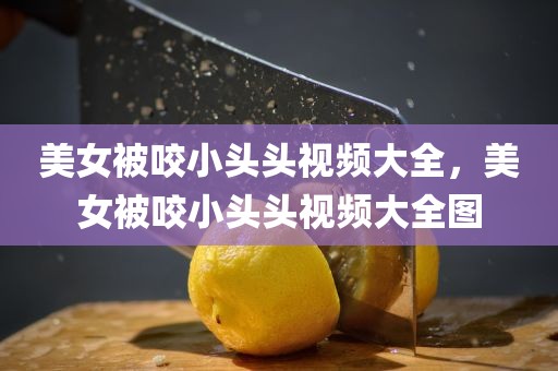 美女被咬小头头视频大全，美女被咬小头头视频大全图