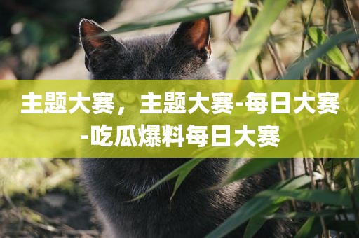 主题大赛，主题大赛-每日大赛-吃瓜爆料每日大赛
