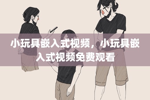 小玩具嵌入式视频，小玩具嵌入式视频免费观看