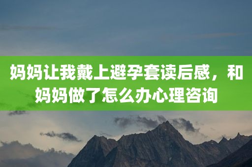 妈妈让我戴上避孕套读后感，和妈妈做了怎么办心理咨询