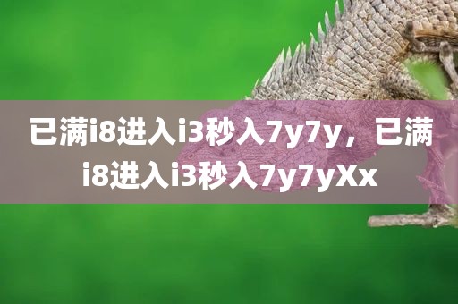 已满i8进入i3秒入7y7y，已满i8进入i3秒入7y7yXx