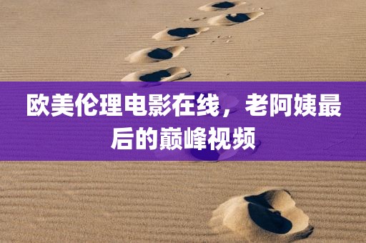 欧美伦理电影在线，老阿姨最后的巅峰视频