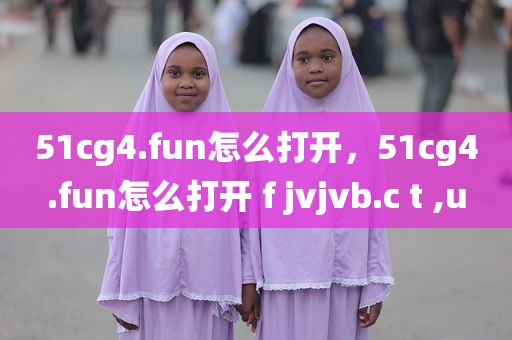 51cg4.fun怎么打开，51cg4.fun怎么打开 f jvjvb.c t ,u