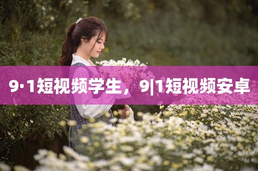 9·1短视频学生，9|1短视频安卓