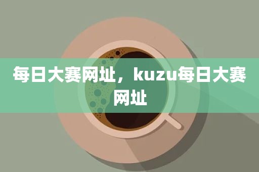 每日大赛网址，kuzu每日大赛网址