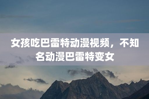 女孩吃巴雷特动漫视频，不知名动漫巴雷特变女