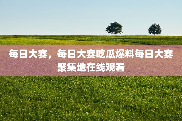 每日大赛，每日大赛吃瓜爆料每日大赛聚集地在线观看