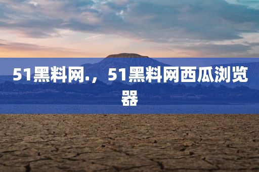 51黑料网.，51黑料网西瓜浏览器