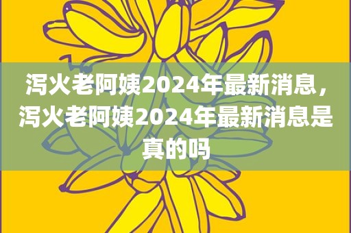 泻火老阿姨2024年最新消息，泻火老阿姨2024年最新消息是真的吗