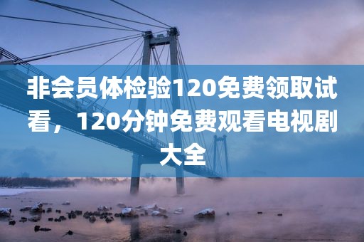 非会员体检验120免费领取试看，120分钟免费观看电视剧大全