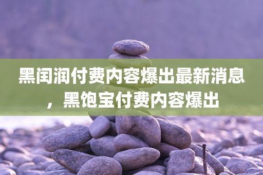 黑闰润付费内容爆出最新消息，黑饱宝付费内容爆出