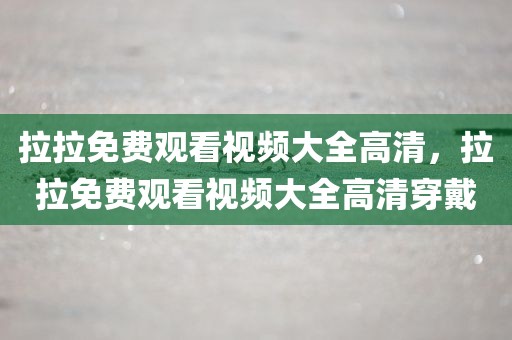拉拉免费观看视频大全高清，拉拉免费观看视频大全高清穿戴