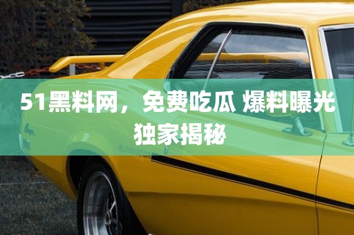 51黑料网，免费吃瓜 爆料曝光 独家揭秘