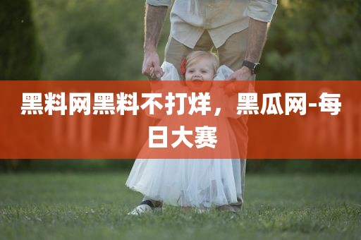 黑料网黑料不打烊，黑瓜网-每日大赛