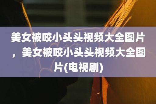 美女被咬小头头视频大全图片，美女被咬小头头视频大全图片(电视剧)