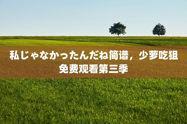 私じゃなかったんだね简谱，少萝吃狙免费观看第三季